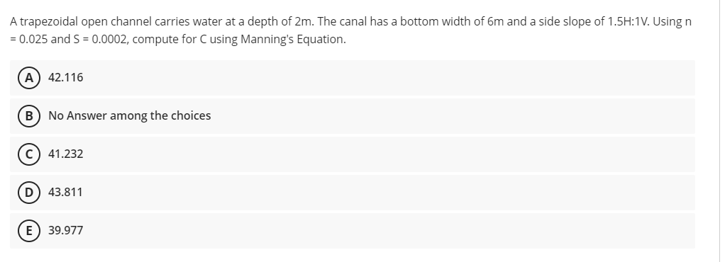 A trapezoidal open channel carries water at a depth of 2m. The canal has a bottom width of 6m and a side slope of 1.5H:1V. Using n
= 0.025 and S = 0.0002, compute for C using Manning's Equation.
A) 42.116
B) No Answer among the choices
c) 41.232
D) 43.811
E) 39.977
