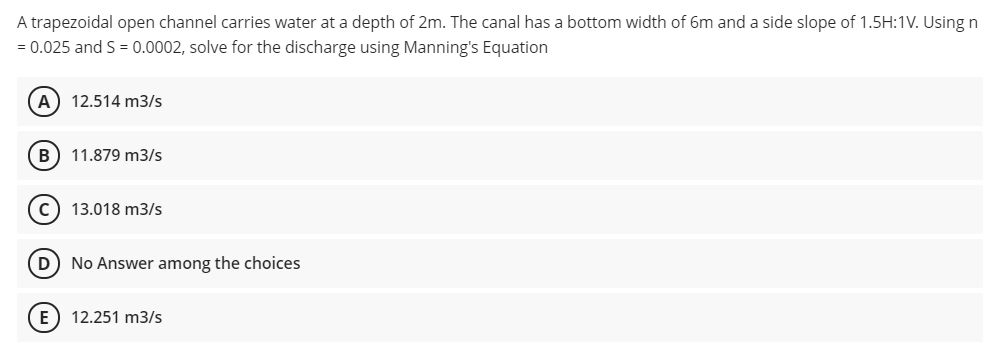 A trapezoidal open channel carries water at a depth of 2m. The canal has a bottom width of 6m and a side slope of 1.5H:1V. Using n
= 0.025 and S = 0.0002, solve for the discharge using Manning's Equation
A) 12.514 m3/s
B) 11.879 m3/s
13.018 m3/s
D) No Answer among the choices
E) 12.251 m3/s
