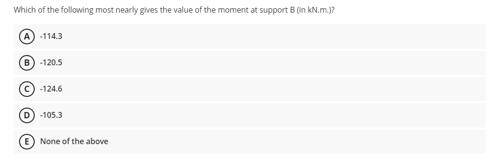 Which of the following most nearly gives the value of the moment at support B (in kN.m.)?
A
-114.3
B) -120.5
c) -124.6
-105.3
E) None of the above

