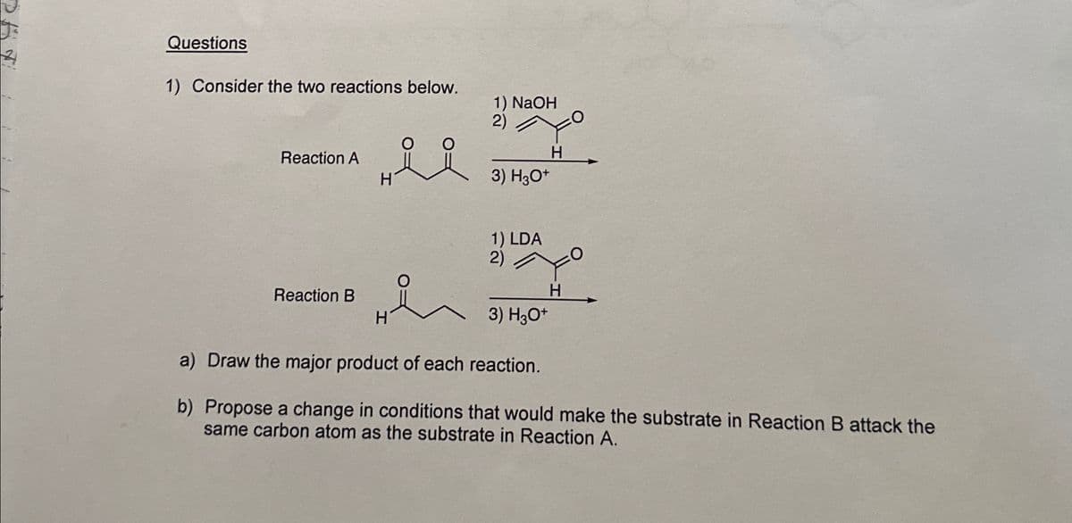 Questions
1) Consider the two reactions below.
1) NaOH
2)
Reaction A
H
요요
H
3) H3O+
Reaction B
H
1) LDA
2)
H
3) H3O+
a) Draw the major product of each reaction.
b) Propose a change in conditions that would make the substrate in Reaction B attack the
same carbon atom as the substrate in Reaction A.