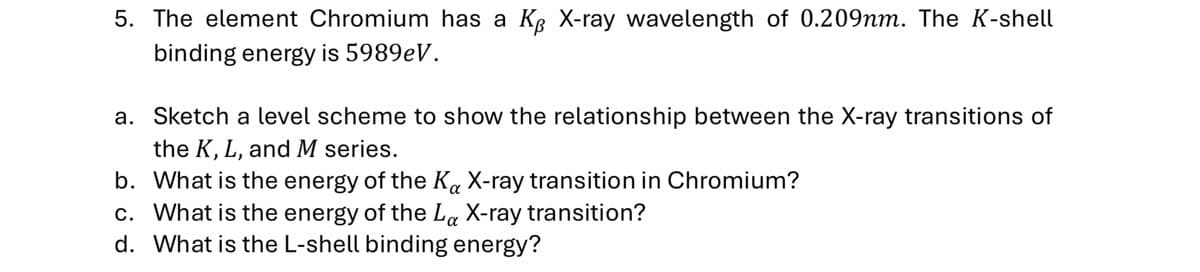 5. The element Chromium has a KB X-ray wavelength of 0.209nm. The K-shell
binding energy is 5989eV.
a. Sketch a level scheme to show the relationship between the X-ray transitions of
the K, L, and M series.
b. What is the energy of the Ka X-ray transition in Chromium?
α
c. What is the energy of the La X-ray transition?
d. What is the L-shell binding energy?