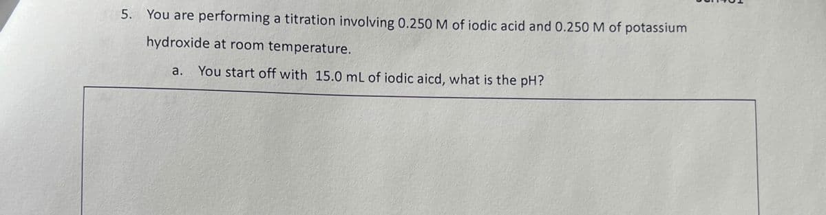 5. You are performing a titration involving 0.250 M of iodic acid and 0.250 M of potassium
hydroxide at room temperature.
a.
You start off with 15.0 mL of iodic aicd, what is the pH?