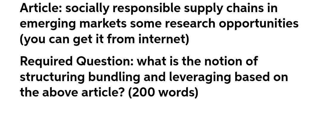 Article: socially responsible supply chains in
emerging markets some research opportunities
(you can get it from internet)
Required Question: what is the notion of
structuring bundling and leveraging based on
the above article? (200 words)
