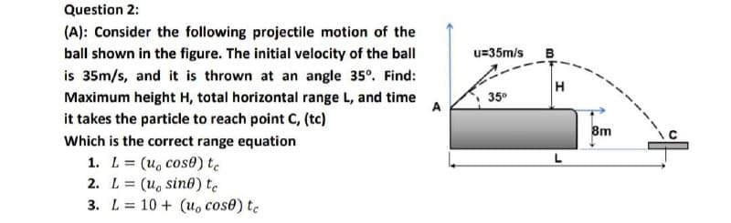 Question 2:
(A): Consider the following projectile motion of the
ball shown in the figure. The initial velocity of the ball
u=35m/s
B
is 35m/s, and it is thrown at an angle 35°. Find:
H
Maximum height H, total horizontal range L, and time
A
35°
it takes the particle to reach point C, (tc)
8m
Which is the correct range equation
1. L = (u, cose) te
2. L= (u, sin0) te
3. L= 10 + (u, cose) te
%3D
