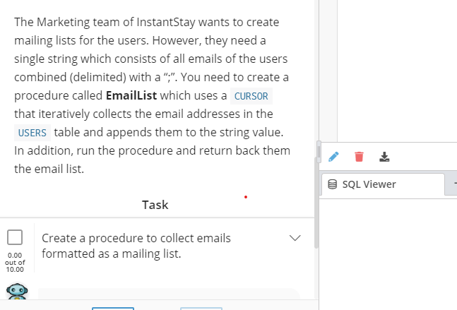 The Marketing team of InstantStay wants to create
mailing lists for the users. However, they need a
single string which consists of all emails of the users
combined (delimited) with a ",". You need to create a
procedure called EmailList which uses a CURSOR
that iteratively collects the email addresses in the
USERS table and appends them to the string value.
In addition, run the procedure and return back them
the email list.
9 SQL Viewer
Task
Create a procedure to collect emails
formatted as a mailing list.
0.00
out of
10.00
>
