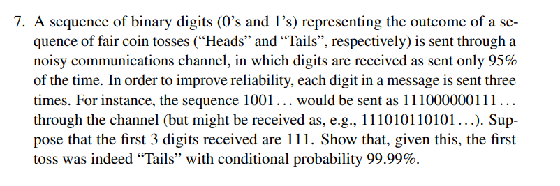 7. A sequence of binary digits (0's and 1's) representing the outcome of a se-
quence of fair coin tosses ("Heads" and "Tails", respectively) is sent through a
noisy communications channel, in which digits are received as sent only 95%
of the time. In order to improve reliability, each digit in a message is sent three
times. For instance, the sequence 1001... would be sent as 111000000111...
through the channel (but might be received as, e.g., 111010110101...). Sup-
pose that the first 3 digits received are 111. Show that, given this, the first
toss was indeed "Tails" with conditional probability 99.99%.