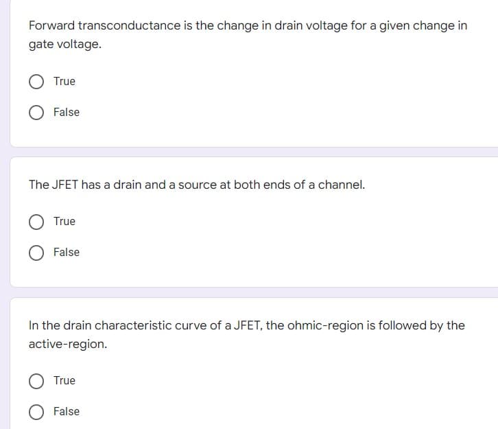 Forward transconductance is the change in drain voltage for a given change in
gate voltage.
True
False
The JFET has a drain and a source at both ends of a channel.
True
False
In the drain characteristic curve of a JFET, the ohmic-region is followed by the
active-region.
True
False
