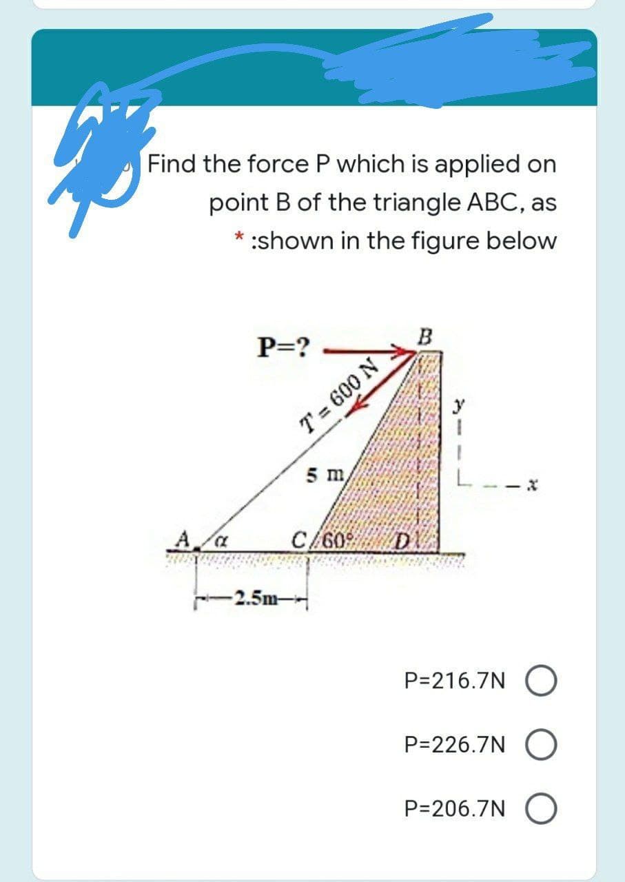 Find the force P which is applied on
point B of the triangle ABC, as
* :shown in the figure below
P=? -
B
T = 600 N
5 m
C/609
D
-2.5m-
P=216.7N O
P=226.7N
P=206.7N O
