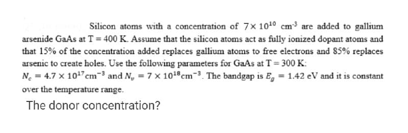 Silicon atoms with a concentration of 7x 1010 cm3 are added to gallium
arsenide GaAs at T = 400 K. Assume that the silicon atoms act as fully ionized dopant atoms and
that 15% of the concentration added replaces gallium atoms to free electrons and 85% replaces
arsenic to create holes. Use the following parameters for GaAs at T = 300 K:
N. = 4.7 x 1017 cm-3 and N, = 7 x 101cm-3. The bandgap is E, = 1.42 eV and it is constant
over the temperature range.
The donor concentration?
