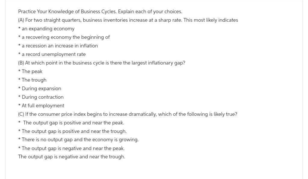 Practice Your Knowledge of Business Cycles. Explain each of your choices.
(A) For two straight quarters, business inventories increase at a sharp rate. This most likely indicates
* an expanding economy
* a recovering economy the beginning of
* a recession an increase in inflation
* a record unemployment rate
(B) At which point in the business cycle is there the largest inflationary gap?
* The peak
*The trough
* During expansion
During contraction
* At full employment
(C) If the consumer price index begins to increase dramatically, which of the following is likely true?
* The output gap is positive and near the peak.
* The output gap is positive and near the trough.
* There is no output gap and the economy is growing.
* The output gap is negative and near the peak.
The output gap is negative and near the trough.