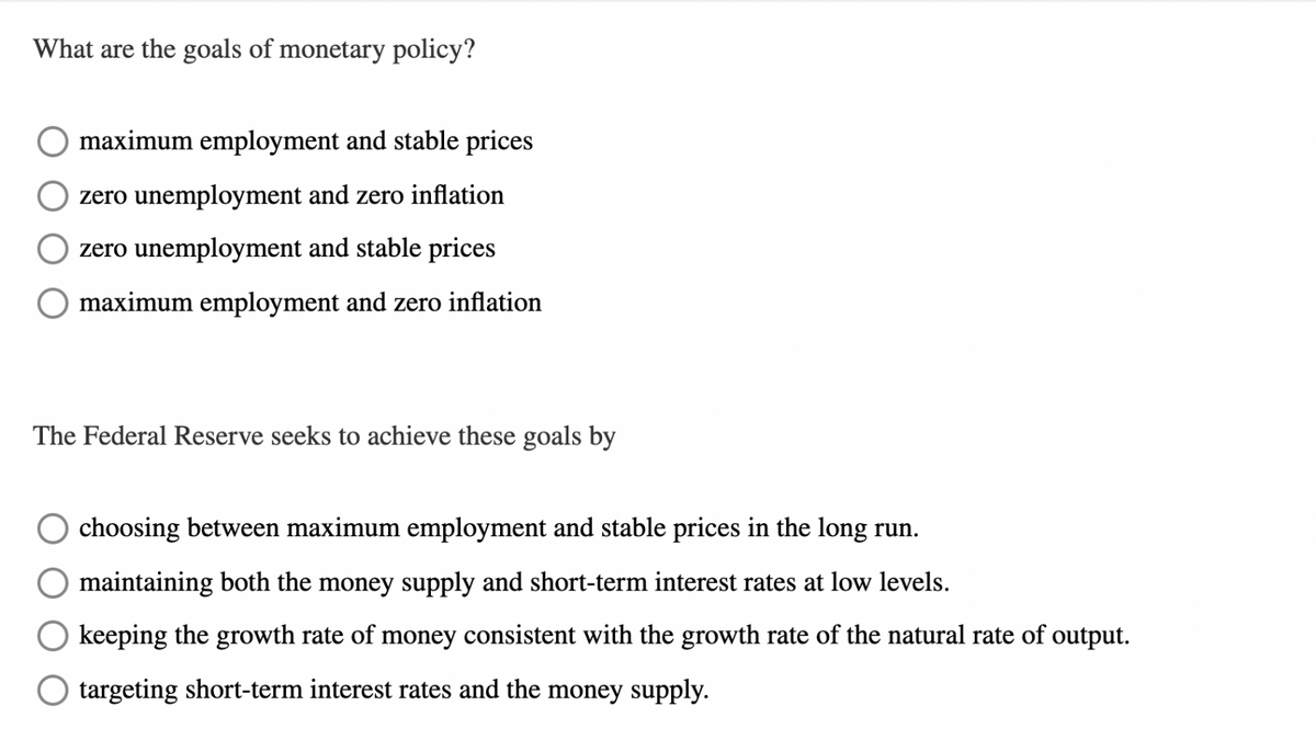What are the goals of monetary policy?
maximum employment and stable prices
zero unemployment and zero inflation
zero unemployment and stable prices
maximum employment and zero inflation
The Federal Reserve seeks to achieve these goals by
choosing between maximum employment and stable prices in the long run.
maintaining both the money supply and short-term interest rates at low levels.
keeping the growth rate of money consistent with the growth rate of the natural rate of output.
targeting short-term interest rates and the money supply.
