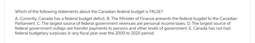 Which of the following statements about the Canadian federal budget is FALSE?
A. Currently, Canada has a federal budget deficit. B. The Minister of Finance presents the federal bugdet to the Canadian
Parliament. C. The largest source of federal government revenues are personal income taxes. D. The largest source of
federal government outlays are transfer payments to persons and other levels of government. E. Canada has not had
federal budgetary surpluses in any fiscal year over the 2000 to 2020 period.