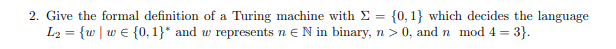 2. Give the formal definition of a Turing machine with Σ = {0, 1} which decides the language
L₂ = {w | w€ {0, 1}* and w represents n € N in binary, n>0, and n mod 4 = 3}.