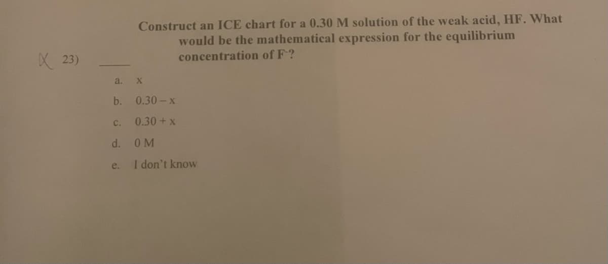 Construct an ICE chart for a 0.30 M solution of the weak acid, HF. What
would be the mathematical expression for the equilibrium
X 23)
concentration of F?
a. X
b.
0.30-x
C.
0.30+x
d.
OM
e.
I don't know

