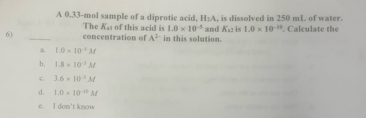 A 0.33-mol sample of a diprotic acid, H2A, is dissolved in 250 mL of water.
The Kal of this acid is 1.0 x 10-5 and Ka2 is 1.0 x 10-10, Calculate the
concentration of A2- in this solution.
6)
a.
1.0 x 10-5 M
b.
1.8 x 10-3 M
с.
3.6 x 10-3 M
d.
1.0 x 10-10 M
e.
I don't know
