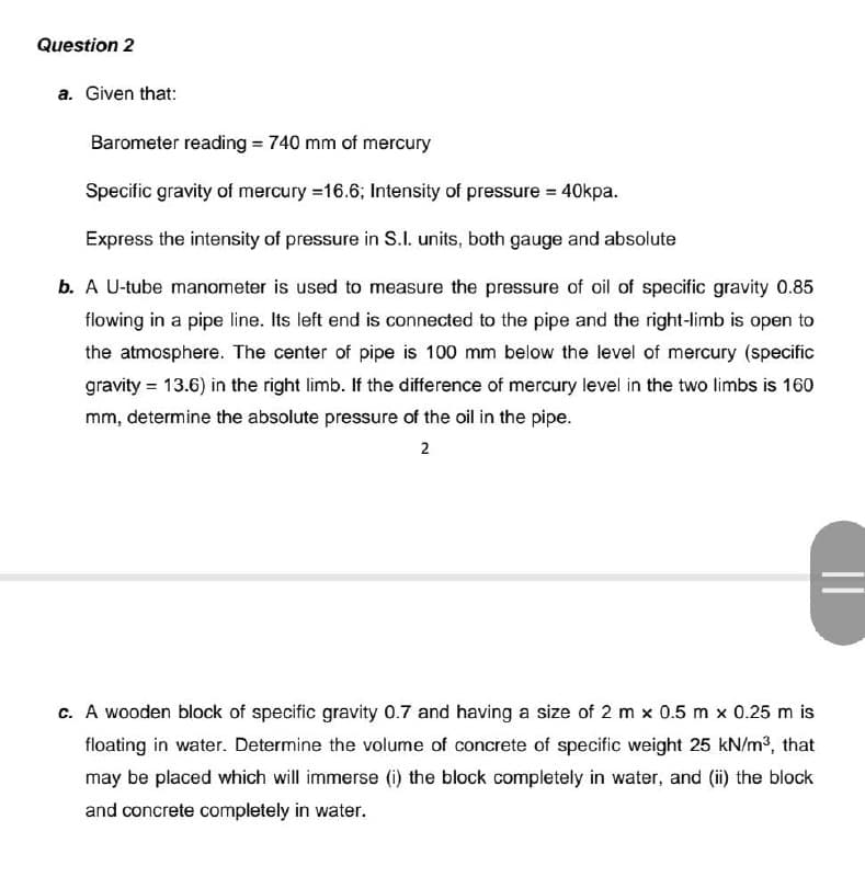 Question 2
a. Given that:
Barometer reading = 740 mm of mercury
Specific gravity of mercury = 16.6; Intensity of pressure = 40kpa.
Express the intensity of pressure in S.I. units, both gauge and absolute
b. A U-tube manometer is used to measure the pressure of oil of specific gravity 0.85
flowing in a pipe line. Its left end is connected to the pipe and the right-limb is open to
the atmosphere. The center of pipe is 100 mm below the level of mercury (specific
gravity = 13.6) in the right limb. If the difference of mercury level in the two limbs is 160
mm, determine the absolute pressure of the oil in the pipe.
2
c. A wooden block of specific gravity 0.7 and having a size of 2 m x 0.5 m x 0.25 m is
floating in water. Determine the volume of concrete of specific weight 25 kN/m³, that
may be placed which will immerse (i) the block completely in water, and (ii) the block
and concrete completely in water.