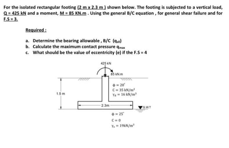 For the isolated rectangular footing (2 m x 2.3 m) shown below. The footing is subjected to a vertical load,
Q = 425 kN and a moment, M = 85 KN.m. Using the general B/C equation, for general shear failure and for
F.S = 3.
Required :
a. Determine the bearing allowable, B/C (qan)
b. Calculate the maximum contact pressure qmax
c. What should be the value of eccentricity (e) if the F.S = 4
425 KN
85 kN.m
- 20
C= 35 kN/m2
Ya = 16 kN/m
1.5 m
-2.3m
GW.T
- 25
C = 0
Y. = 19kN/m
