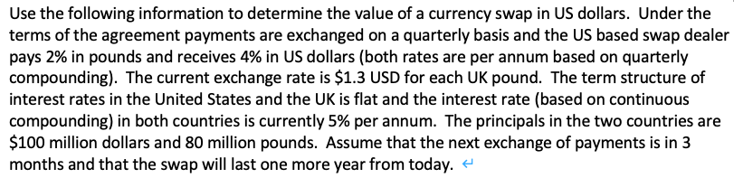 Use the following information to determine the value of a currency swap in US dollars. Under the
terms of the agreement payments are exchanged on a quarterly basis and the US based swap dealer
pays 2% in pounds and receives 4% in US dollars (both rates are per annum based on quarterly
compounding). The current exchange rate is $1.3 USD for each UK pound. The term structure of
interest rates in the United States and the UK is flat and the interest rate (based on continuous
compounding) in both countries is currently 5% per annum. The principals in the two countries are
$100 million dollars and 80 million pounds. Assume that the next exchange of payments is in 3
months and that the swap will last one more year from today. e

