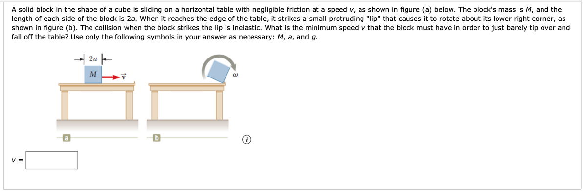 A solid block in the shape of a cube is sliding on a horizontal table with negligible friction at a speed v, as shown in figure (a) below. The block's mass is M, and the
length of each side of the block is 2a. When it reaches the edge of the table, it strikes a small protruding "lip" that causes it to rotate about its lower right corner, as
shown in figure (b). The collision when the block strikes the lip is inelastic. What is the minimum speed v that the block must have in order to just barely tip over and
fall off the table? Use only the following symbols in your answer as necessary: M, a, and g.
- 2a -
M
a
b
V =
