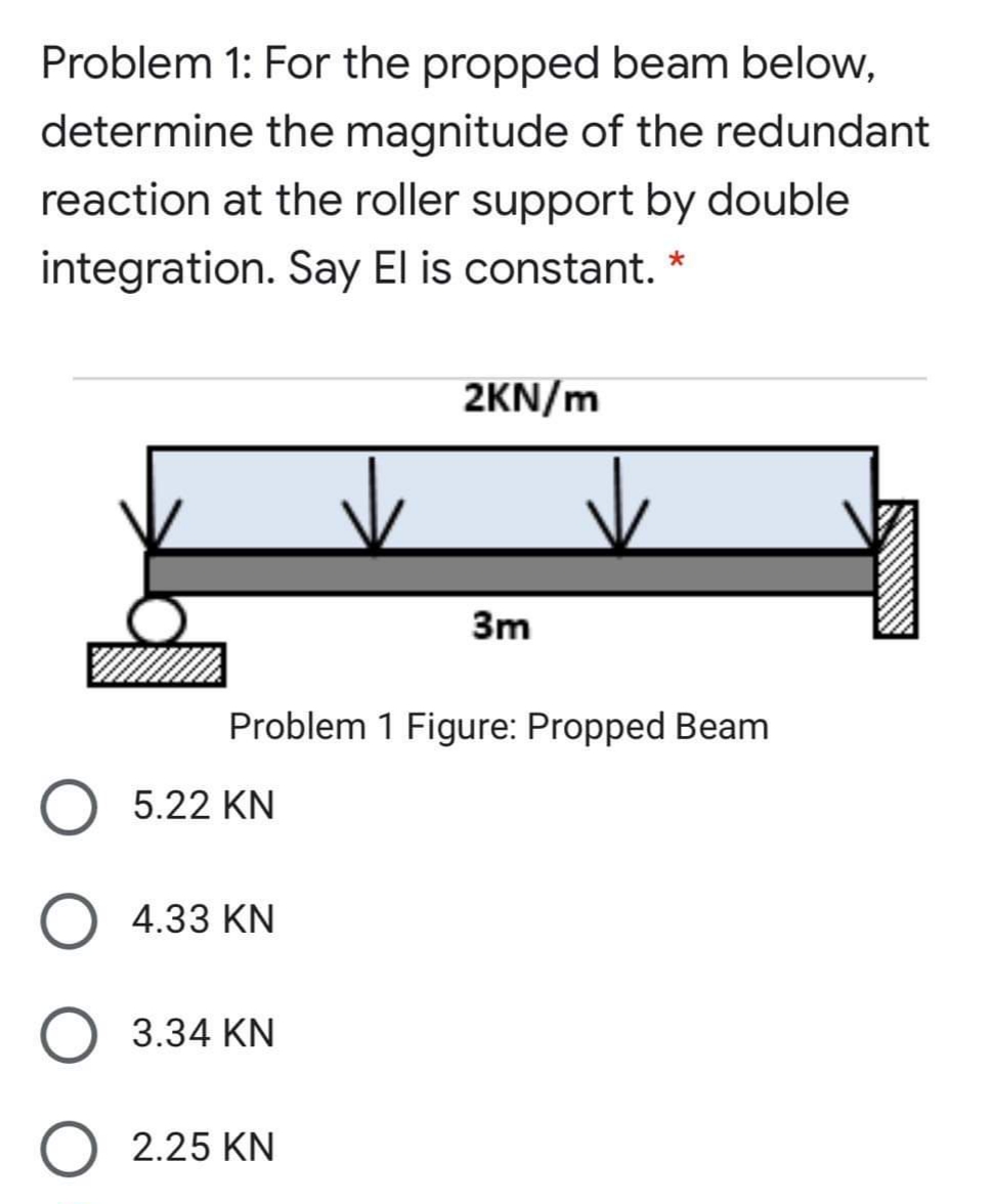Problem 1: For the propped beam below,
determine the magnitude of the redundant
reaction at the roller support by double
integration. Say El is constant.
2KN/m
3m
Problem 1 Figure: Propped Beam
5.22 KN
4.33 KN
3.34 KN
O 2.25 KN
