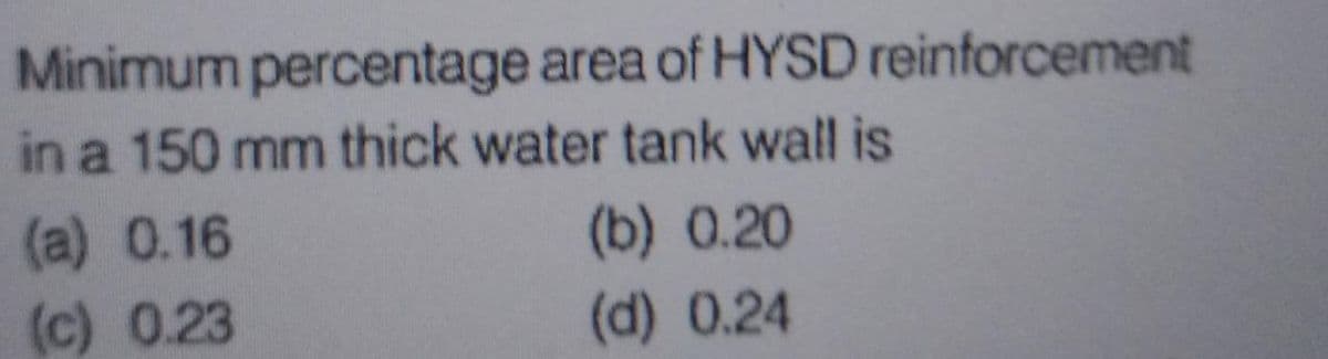 Minimum percentage area of HYSD reinforcement
in a 150 mm thick water tank wall is
(a) 0.16
(c) 0.23
(b) 0.20
(d) 0.24
