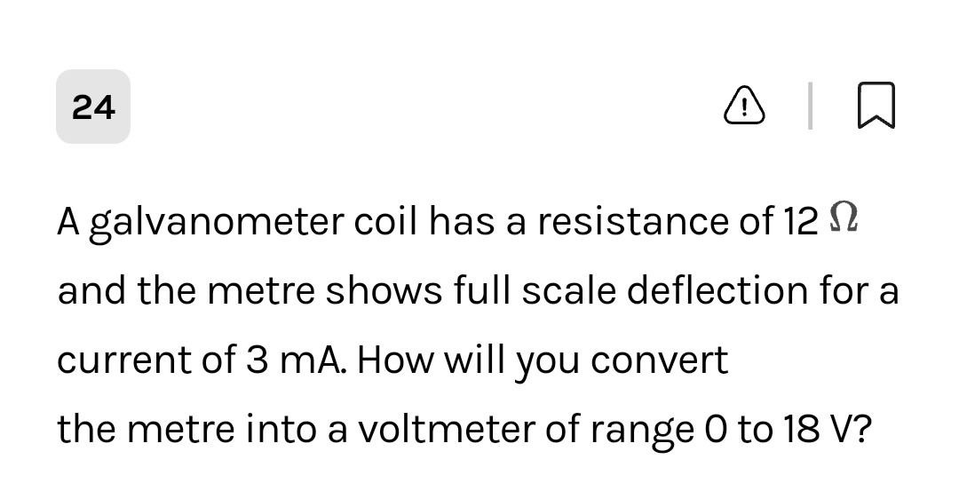 A T
A galvanometer coil has a resistance of 12
and the metre shows full scale deflection for a
24
current of 3 mA. How will you convert
the metre into a voltmeter of range 0 to 18 V?