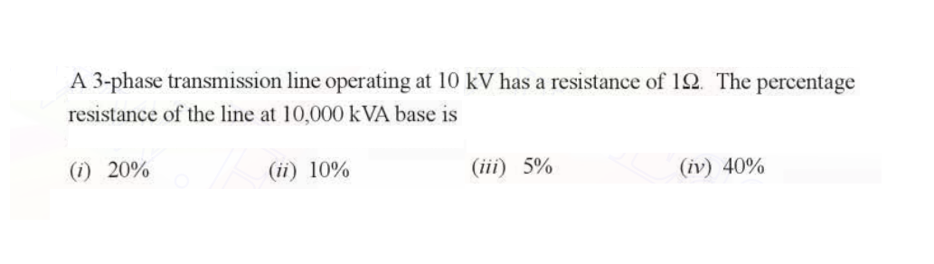 A 3-phase transmission line operating at 10 kV has a resistance of 192. The percentage
resistance of the line at 10,000 kVA base is
(i) 20%
(ii) 10%
(iii) 5%
(iv) 40%