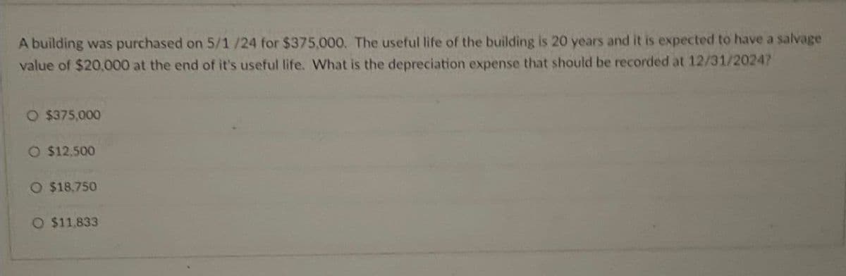 A building was purchased on 5/1/24 for $375,000. The useful life of the building is 20 years and it is expected to have a salvage
value of $20,000 at the end of it's useful life. What is the depreciation expense that should be recorded at 12/31/2024?
O $375,000
O $12,500
O $18,750
O $11,833