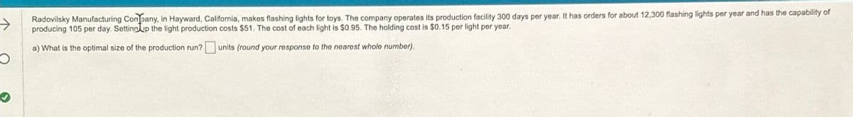 Ο
a) What is the optimal size of the production run?
units (round your response to the nearest whole number).
Radovilsky Manufacturing Company, in Hayward, California, makes flashing lights for toys. The company operates its production facility 300 days per year. It has orders for about 12,300 flashing lights per year and has the capability of
producing 105 per day. Setting up the light production costs $51. The cost of each light is $0.95. The holding cost is $0.15 per light per year.