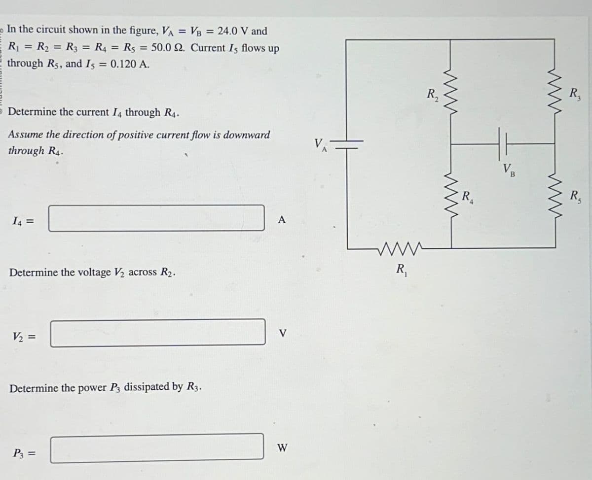 In the circuit shown in the figure, VA = = VB = 24.0 V and
R₁ = R₂ = R3 = R4 = R5 = 50.0 2. Current Is flows up
through R5, and I5 = 0.120 A.
Determine the current I4 through R4.
Assume the direction of positive current flow is downward
through R4.
14 =
Determine the voltage V2 across R2.
V₂ =
Determine the power P3 dissipated by R3.
P3 =
A
www
R₁
V
W
R₁₂
www
www
R
www
www
R₁₂
R