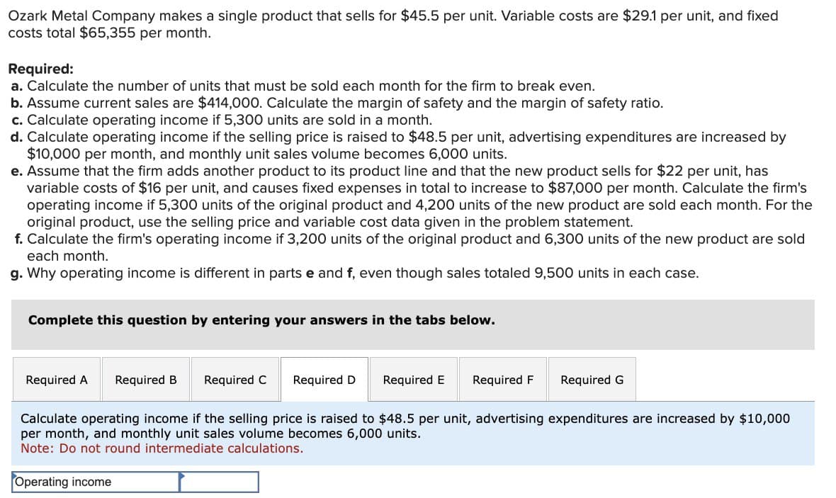 Ozark Metal Company makes a single product that sells for $45.5 per unit. Variable costs are $29.1 per unit, and fixed
costs total $65,355 per month.
Required:
a. Calculate the number of units that must be sold each month for the firm to break even.
b. Assume current sales are $414,000. Calculate the margin of safety and the margin of safety ratio.
c. Calculate operating income if 5,300 units are sold in a month.
d. Calculate operating income if the selling price is raised to $48.5 per unit, advertising expenditures are increased by
$10,000 per month, and monthly unit sales volume becomes 6,000 units.
e. Assume that the firm adds another product to its product line and that the new product sells for $22 per unit, has
variable costs of $16 per unit, and causes fixed expenses in total to increase to $87,000 per month. Calculate the firm's
operating income if 5,300 units of the original product and 4,200 units of the new product are sold each month. For the
original product, use the selling price and variable cost data given in the problem statement.
f. Calculate the firm's operating income if 3,200 units of the original product and 6,300 units of the new product are sold
each month.
g. Why operating income is different in parts e and f, even though sales totaled 9,500 units in each case.
Complete this question by entering your answers in the tabs below.
Required A Required B Required C
Required D
Required E
Required F Required G
Calculate operating income if the selling price is raised to $48.5 per unit, advertising expenditures are increased by $10,000
per month, and monthly unit sales volume becomes 6,000 units.
Note: Do not round intermediate calculations.
Operating income