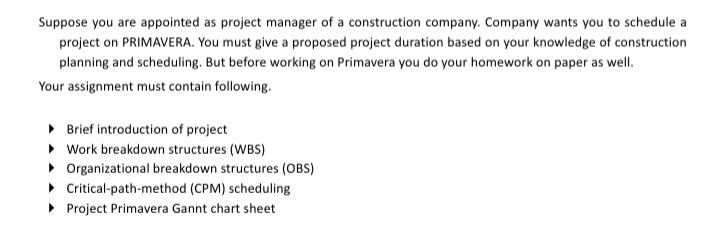 Suppose you are appointed as project manager of a construction company. Company wants you to schedule a
project on PRIMAVERA. You must give a proposed project duration based on your knowledge of construction
planning and scheduling. But before working on Primavera you do your homework on paper as well.
Your assignment must contain following.
• Brief introduction of project
• Work breakdown structures (WBS)
• Organizational breakdown structures (OBS)
• Critical-path-method (CPM) scheduling
• Project Primavera Gannt chart sheet
