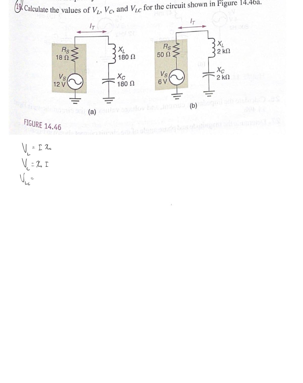 G Calculate the values of V,, Ve, and Vic for the circuit shown in Figure 14.46a.
IT
IT
3XL
Rs
18 2
XL
180 N
Rs
50 Ω
2 kN
Vs
12 V
Xc
180 N
Vs
6 V
Xc
2 kN
(a) y lov bnnan (b) g hhol es
(q) uurug
FIGURE 14.46
V - I 1.
V = 2. I

