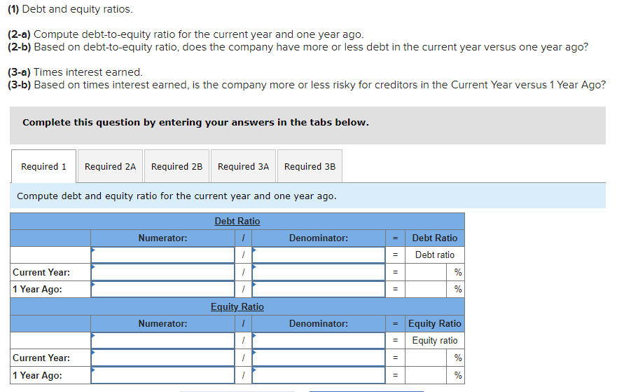 (1) Debt and equity ratios.
(2-a) Compute debt-to-equity ratio for the current year and one year ago.
(2-b) Based on debt-to-equity ratio, does the company have more or less debt in the current year versus one year ago?
(3-a) Times interest earned.
(3-b) Based on times interest earned, is the company more or less risky for creditors in the Current Year versus 1 Year Ago?
Complete this question by entering your answers in the tabs below.
Required 1 Required 2A Required 2B Required 3A Required 3B
Compute debt and equity ratio for the current year and one year ago.
Debt Ratio
I
/
/
1
Equity Ratio
1
"
"
1
Current Year:
1 Year Ago:
Current Year:
1 Year Ago:
Numerator:
Numerator:
Denominator:
Denominator:
=
II
II
||
=
=
=
Debt Ratio
Debt ratio
%
%
Equity Ratio
Equity ratio
%
%