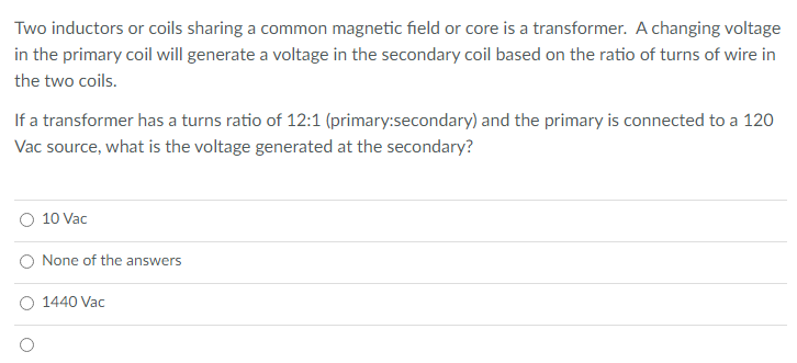 Two inductors or coils sharing a common magnetic field or core is a transformer. A changing voltage
in the primary coil will generate a voltage in the secondary coil based on the ratio of turns of wire in
the two coils.
If a transformer has a turns ratio of 12:1 (primary:secondary) and the primary is connected to a 120
Vac source, what is the voltage generated at the secondary?
10 Vac
None of the answers
O 1440 Vac
