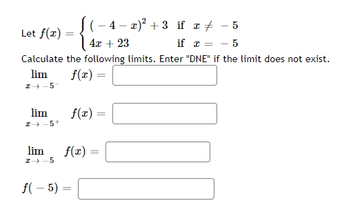 Let f(x)
Calculate
lim
2-5-
lim
2-5+
(-4-x)² +3 if x #
4x + 23
if x =
5
the following limits. Enter "DNE" if the limit does not exist.
f(x) =
-
f(x)
lim
I→ 5
f(-5) =
=
f(x) =
x-5