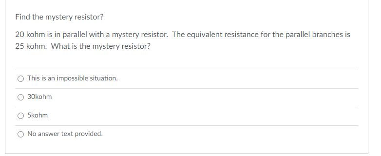 Find the mystery resistor?
20 kohm is in parallel with a mystery resistor. The equivalent resistance for the parallel branches is
25 kohm. What is the mystery resistor?
This is an impossible situation.
O 30kohm
O 5kohm
O No answer text provided.
