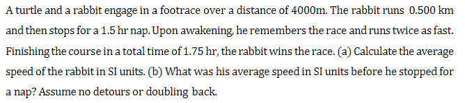 A turtle and a rabbit engage in a footrace over a distance of 4000m. The rabbit runs 0.500 km
and then stops for a 1.5 hr nap. Upon awakening, he remembers the race and runs twice as fast.
Finishing the course in a total time of 1.75 hr, the rabbit wins the race. (a) Calculate the average
speed of the rabbit in SI units. (b) What was his average speed in SI units before he stopped for
a nap? Assume no detours or doubling back.
