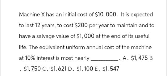 Machine X has an initial cost of $10,000. It is expected
to last 12 years, to cost $200 per year to maintain and to
have a salvage value of $1,000 at the end of its useful
life. The equivalent uniform annual cost of the machine
at 10% interest is most nearly.
A. $1,475 B
$1,750 C. $1,621 D. $1,100 E. $1,547