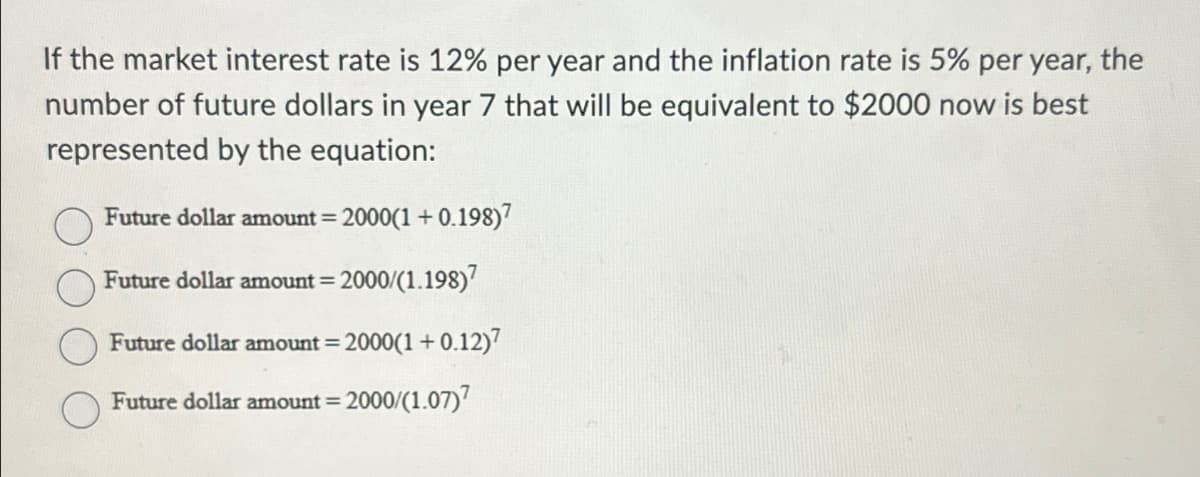 If the market interest rate is 12% per year and the inflation rate is 5% per year, the
number of future dollars in year 7 that will be equivalent to $2000 now is best
represented by the equation:
Future dollar amount = 2000(1+0.198)7
Future dollar amount = 2000/(1.198)
Future dollar amount = 2000(1+0.12)7
Future dollar amount= 2000/(1.07)7
