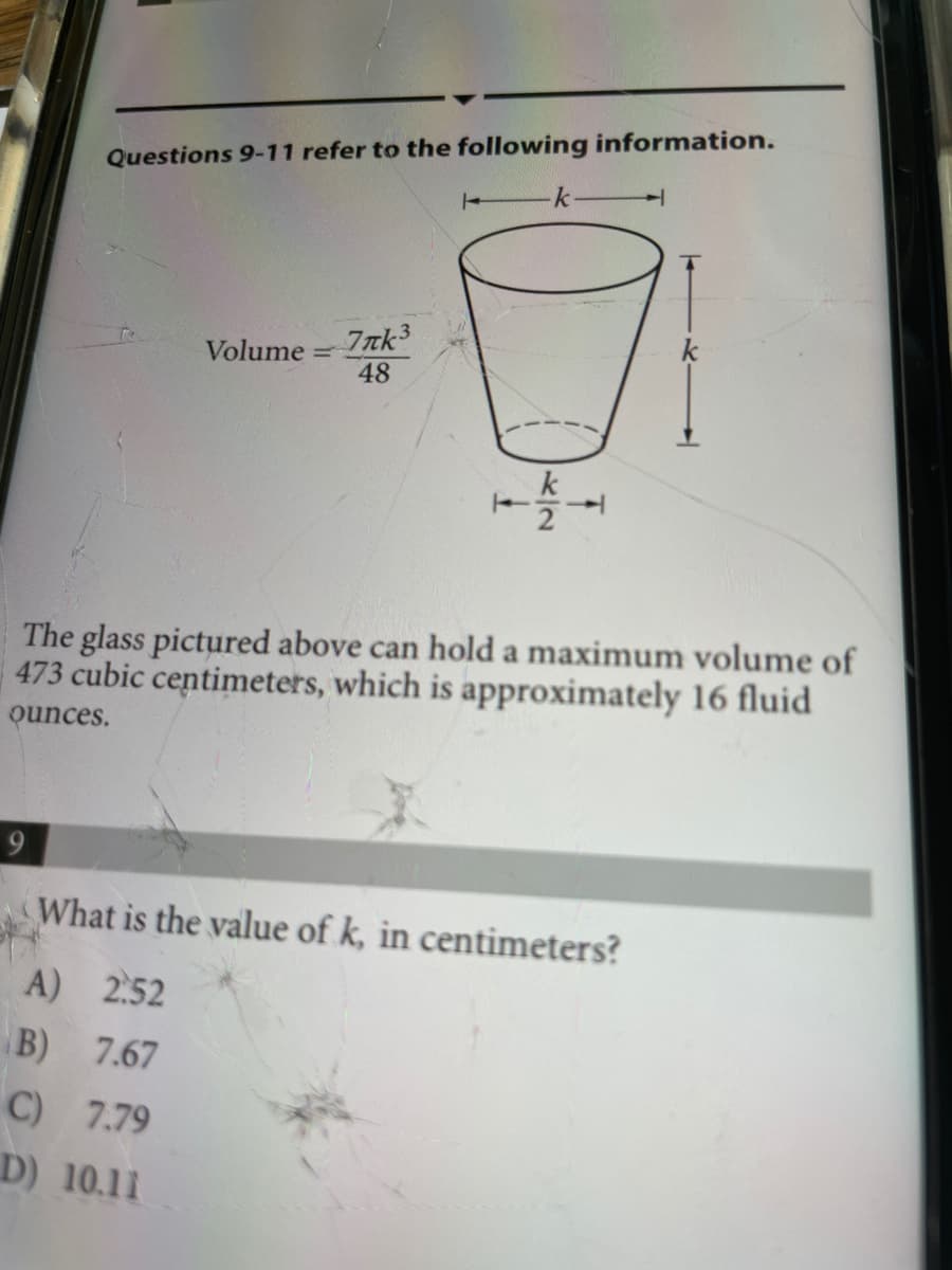 Questions 9-11 refer to the following information.
k
/-
Volume = 7nk³
48
k
The glass pictured above can hold a maximum volume of
473 cubic centimeters, which is approximately 16 fluid
ounces.
What is the value of k, in centimeters?
A) 2.52
B) 7.67
C) 7.79
D) 10.11
스2
