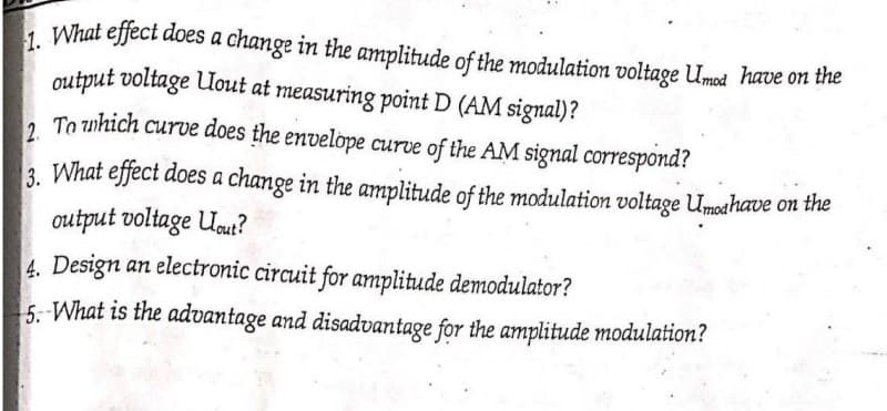 1. What effect does a change in the amplitude of the modulation voltage Umod have on the
output voltage Uout at measuring point D (AM signal)?
2. To which curve does the envelope curve of the AM signal correspond?
3. What effect does a change in the amplitude of the modulation voltage Umodhave on the
output voltage Uout?
4. Design an electronic circuit for amplitude demodulator?
5. What is the advantage and disadvantage for the amplitude modulation?