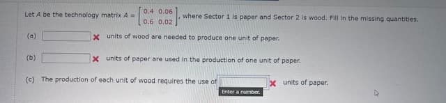 0.4 0.06
Let A be the technology matrix A =
where Sector 1 is paper and Sector 2 is wood. Fill in the missing quantities.
0.6 0.02
(a)
x units of wood are needed to produce one unit of paper.
X units of paper are used in the production of one unit of paper.
(b)
(c) The production of each unit of wood requires the use of
x units of paper.
Enter a number.