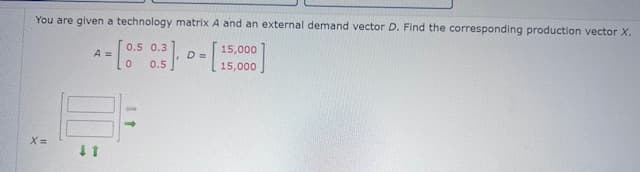 You are given a technology matrix A and an external demand vector D. Find the corresponding production vector X.
A =
x=
↓1
0.5 0.3
0.5
15,000
D =
15,000