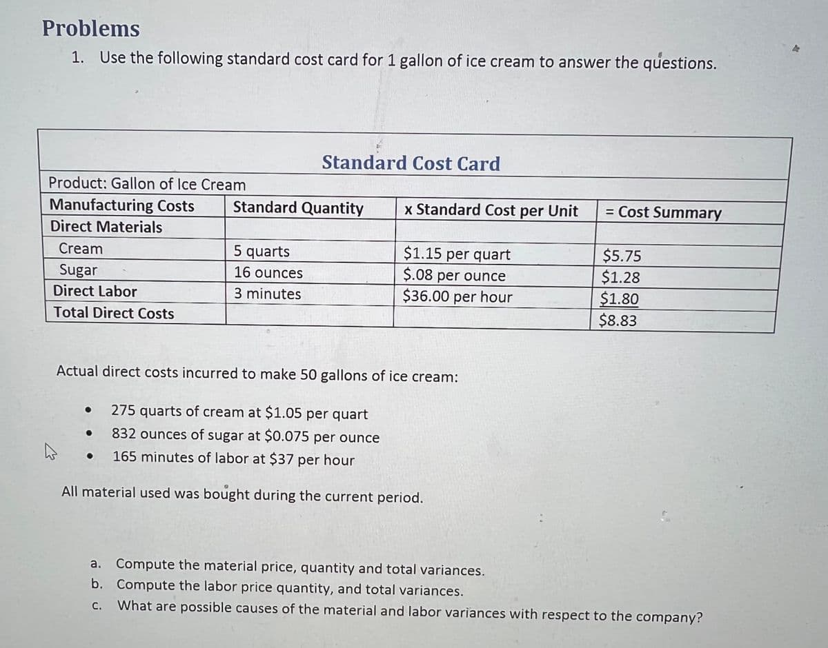 Problems
1. Use the following standard cost card for 1 gallon of ice cream to answer the questions.
Product: Gallon of Ice Cream
Manufacturing Costs
Direct Materials
Cream
Sugar
Direct Labor
Total Direct Costs
K
Standard Cost Card
Standard Quantity
5 quarts
16 ounces
3 minutes
x Standard Cost per Unit
$1.15 per quart
$.08 per ounce
$36.00 per hour
Actual direct costs incurred to make 50 gallons of ice cream:
• 275 quarts of cream at $1.05 per quart
• 832 ounces of sugar at $0.075 per ounce
• 165 minutes of labor at $37 per hour
All material used was bought during the current period.
= Cost Summary
$5.75
$1.28
$1.80
$8.83
a. Compute the material price, quantity and total variances.
b. Compute the labor price quantity, and total variances.
What are possible causes of the material and labor variances with respect to the company?