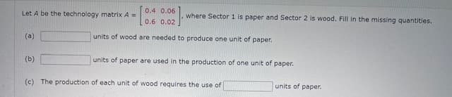 0.4 0.06
Let A be the technology matrix A =
where Sector 1 is paper and Sector 2 is wood. Fill in the missing quantities.
(a)
(b)
units of wood are needed to produce one unit of paper.
units of paper are used in the production of one unit of paper.
(c) The production of each unit of wood requires the use of
units of paper.