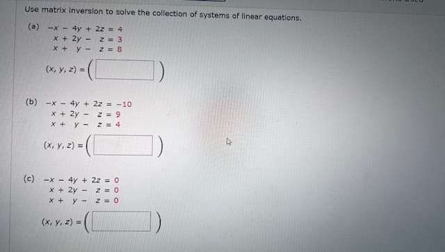 Use matrix inversion to solve the collection of systems of linear equations.
(a)
-x-
4y+224
x + 2y -
z = 3
x + y-
z = 8
(x, y, z) =
(b) x4y+ 2z = -10
x + 2y
- z = 9
x+y-
(x, y, z) = (
z = 4
(c) x4y+ 2z = 0
x + 2y - z = 0
x+y-
(x, y, z) =
z = O