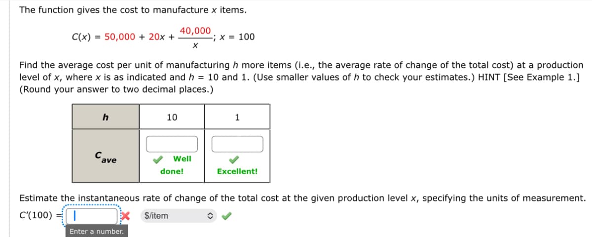 The function gives the cost to manufacture x items.
C(x)=50,000+ 20x +
40,000
-; x = 100
Find the average cost per unit of manufacturing h more items (i.e., the average rate of change of the total cost) at a production
level of x, where x is as indicated and h = 10 and 1. (Use smaller values of h to check your estimates.) HINT [See Example 1.]
(Round your answer to two decimal places.)
h
10
1
Cave
Well
done!
Excellent!
Estimate the instantaneous rate of change of the total cost at the given production level x, specifying the units of measurement.
C'(100) |
$/item
Enter a number.