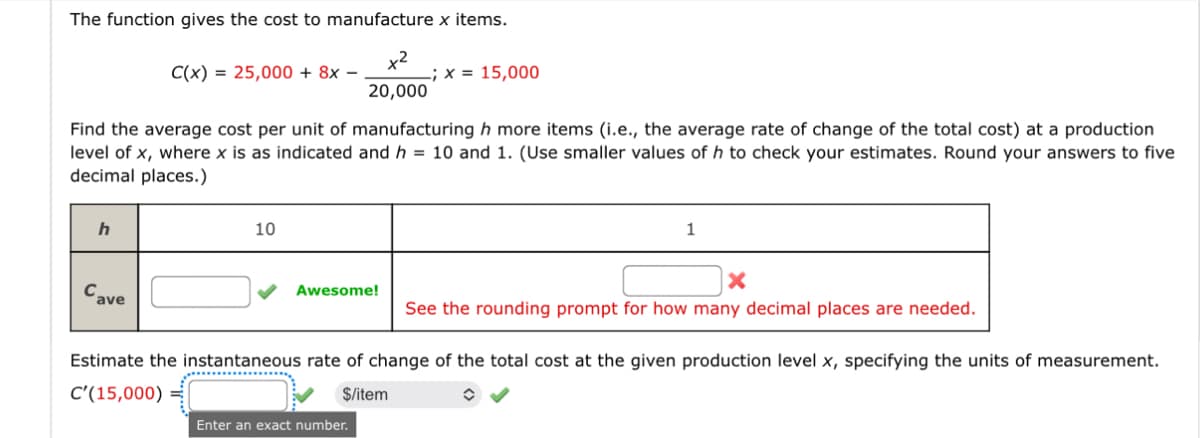 The function gives the cost to manufacture x items.
C(x)=25,000 + 8x
x2
; x = 15,000
20,000
Find the average cost per unit of manufacturing h more items (i.e., the average rate of change of the total cost) at a production
level of x, where x is as indicated and h = 10 and 1. (Use smaller values of h to check your estimates. Round your answers to five
decimal places.)
h
Cave
10
1
x
Awesome!
See the rounding prompt for how many decimal places are needed.
Estimate the instantaneous rate of change of the total cost at the given production level x, specifying the units of measurement.
C'(15,000)=
$/item
Enter an exact number.