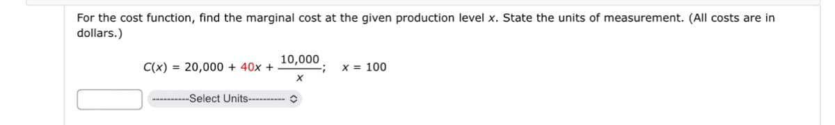 For the cost function, find the marginal cost at the given production level x. State the units of measurement. (All costs are in
dollars.)
C(x) = 20,000+ 40x +
--Select Units----------
10,000
;
x = 100